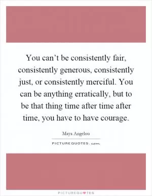 You can’t be consistently fair, consistently generous, consistently just, or consistently merciful. You can be anything erratically, but to be that thing time after time after time, you have to have courage Picture Quote #1