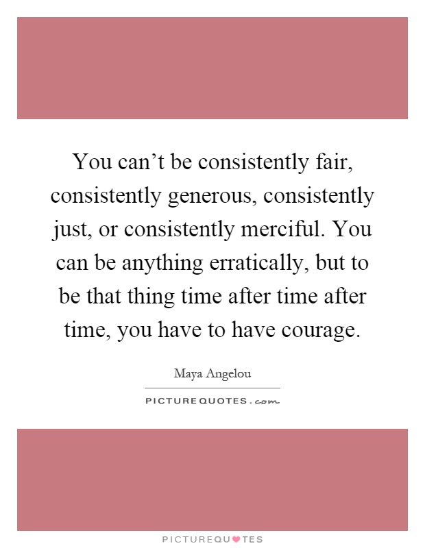 You can't be consistently fair, consistently generous, consistently just, or consistently merciful. You can be anything erratically, but to be that thing time after time after time, you have to have courage Picture Quote #1