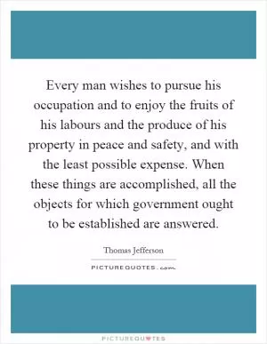 Every man wishes to pursue his occupation and to enjoy the fruits of his labours and the produce of his property in peace and safety, and with the least possible expense. When these things are accomplished, all the objects for which government ought to be established are answered Picture Quote #1