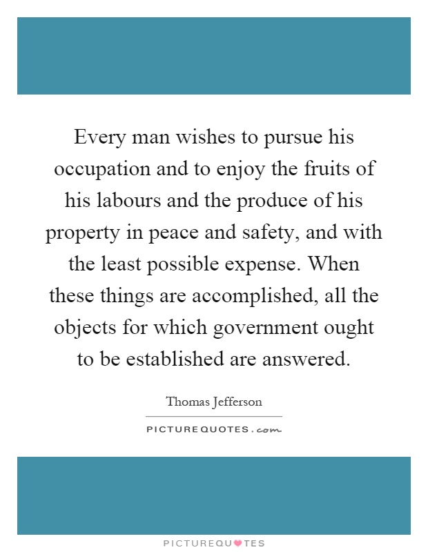 Every man wishes to pursue his occupation and to enjoy the fruits of his labours and the produce of his property in peace and safety, and with the least possible expense. When these things are accomplished, all the objects for which government ought to be established are answered Picture Quote #1