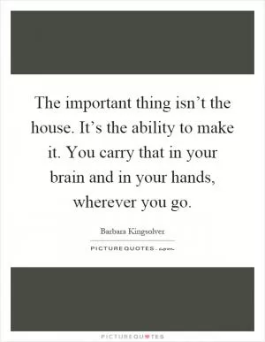 The important thing isn’t the house. It’s the ability to make it. You carry that in your brain and in your hands, wherever you go Picture Quote #1