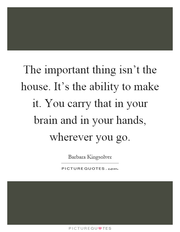 The important thing isn't the house. It's the ability to make it. You carry that in your brain and in your hands, wherever you go Picture Quote #1