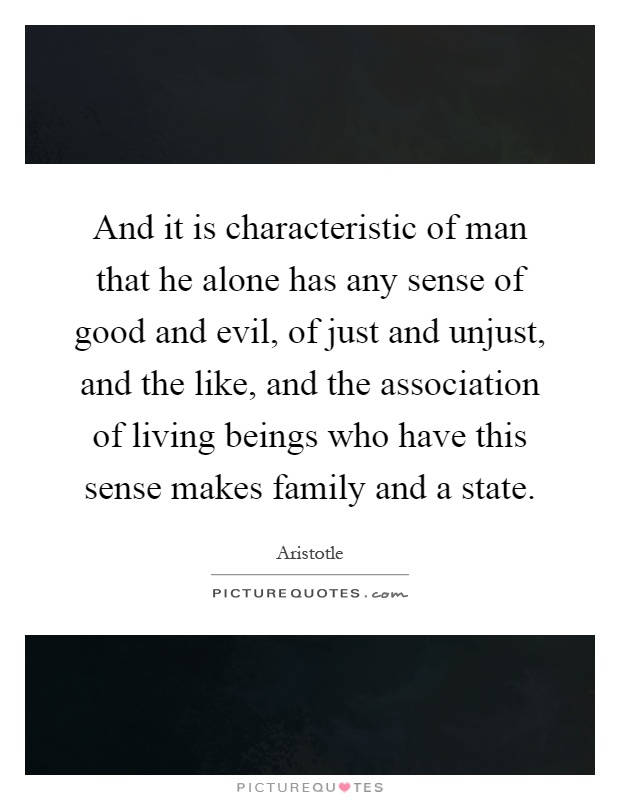 And it is characteristic of man that he alone has any sense of good and evil, of just and unjust, and the like, and the association of living beings who have this sense makes family and a state Picture Quote #1