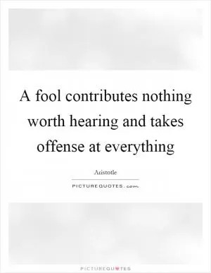 A fool contributes nothing worth hearing and takes offense at everything Picture Quote #1
