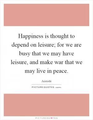 Happiness is thought to depend on leisure; for we are busy that we may have leisure, and make war that we may live in peace Picture Quote #1
