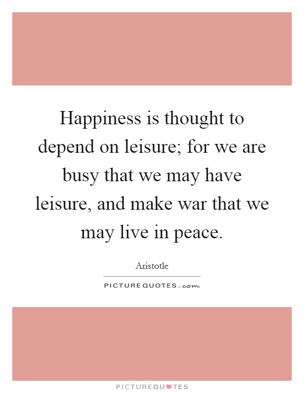 Happiness is thought to depend on leisure; for we are busy that we may have leisure, and make war that we may live in peace Picture Quote #1