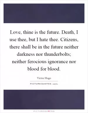 Love, thine is the future. Death, I use thee, but I hate thee. Citizens, there shall be in the future neither darkness nor thunderbolts; neither ferocious ignorance nor blood for blood Picture Quote #1