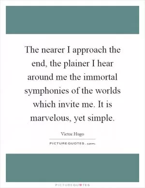 The nearer I approach the end, the plainer I hear around me the immortal symphonies of the worlds which invite me. It is marvelous, yet simple Picture Quote #1
