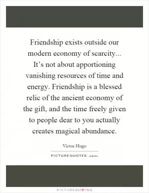 Friendship exists outside our modern economy of scarcity... It’s not about apportioning vanishing resources of time and energy. Friendship is a blessed relic of the ancient economy of the gift, and the time freely given to people dear to you actually creates magical abundance Picture Quote #1