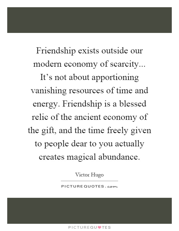 Friendship exists outside our modern economy of scarcity... It's not about apportioning vanishing resources of time and energy. Friendship is a blessed relic of the ancient economy of the gift, and the time freely given to people dear to you actually creates magical abundance Picture Quote #1