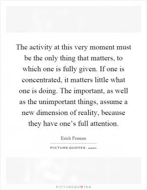 The activity at this very moment must be the only thing that matters, to which one is fully given. If one is concentrated, it matters little what one is doing. The important, as well as the unimportant things, assume a new dimension of reality, because they have one’s full attention Picture Quote #1