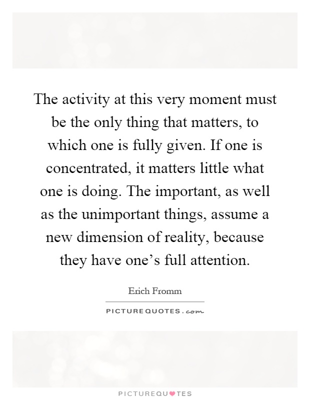 The activity at this very moment must be the only thing that matters, to which one is fully given. If one is concentrated, it matters little what one is doing. The important, as well as the unimportant things, assume a new dimension of reality, because they have one's full attention Picture Quote #1