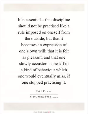 It is essential... that discipline should not be practised like a rule imposed on oneself from the outside, but that it becomes an expression of one’s own will; that it is felt as pleasant, and that one slowly accustoms oneself to a kind of behaviour which one would eventually miss, if one stopped practising it Picture Quote #1