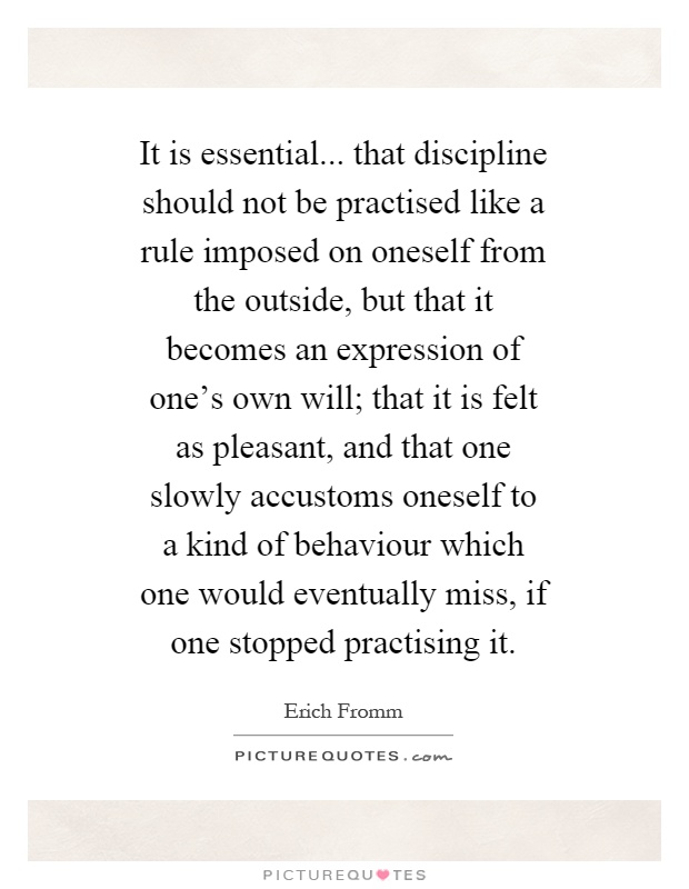It is essential... that discipline should not be practised like a rule imposed on oneself from the outside, but that it becomes an expression of one's own will; that it is felt as pleasant, and that one slowly accustoms oneself to a kind of behaviour which one would eventually miss, if one stopped practising it Picture Quote #1