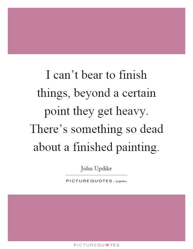 I can't bear to finish things, beyond a certain point they get heavy. There's something so dead about a finished painting Picture Quote #1