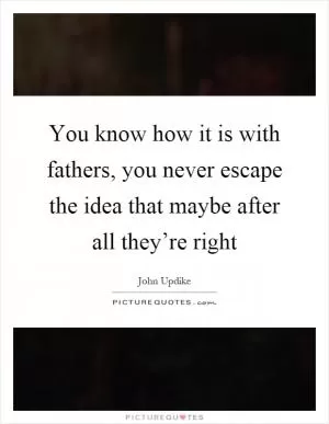 You know how it is with fathers, you never escape the idea that maybe after all they’re right Picture Quote #1
