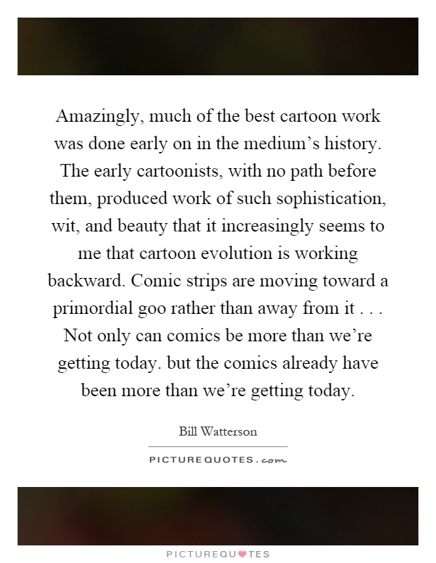 Amazingly, much of the best cartoon work was done early on in the medium's history. The early cartoonists, with no path before them, produced work of such sophistication, wit, and beauty that it increasingly seems to me that cartoon evolution is working backward. Comic strips are moving toward a primordial goo rather than away from it... Not only can comics be more than we're getting today. but the comics already have been more than we're getting today Picture Quote #1