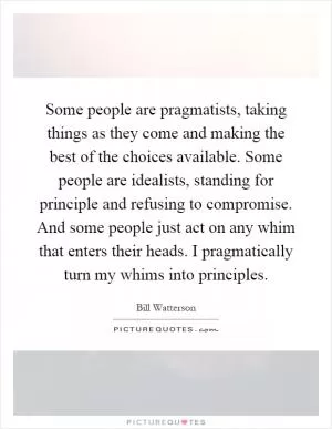 Some people are pragmatists, taking things as they come and making the best of the choices available. Some people are idealists, standing for principle and refusing to compromise. And some people just act on any whim that enters their heads. I pragmatically turn my whims into principles Picture Quote #1
