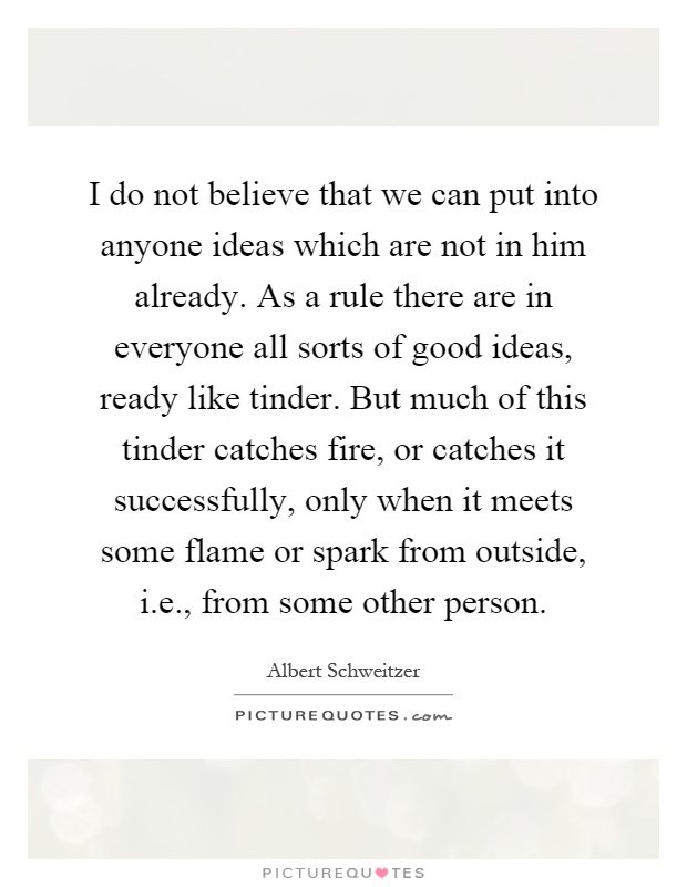 I do not believe that we can put into anyone ideas which are not in him already. As a rule there are in everyone all sorts of good ideas, ready like tinder. But much of this tinder catches fire, or catches it successfully, only when it meets some flame or spark from outside, i.e., from some other person Picture Quote #1