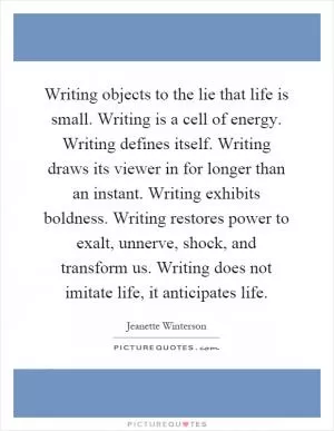 Writing objects to the lie that life is small. Writing is a cell of energy. Writing defines itself. Writing draws its viewer in for longer than an instant. Writing exhibits boldness. Writing restores power to exalt, unnerve, shock, and transform us. Writing does not imitate life, it anticipates life Picture Quote #1