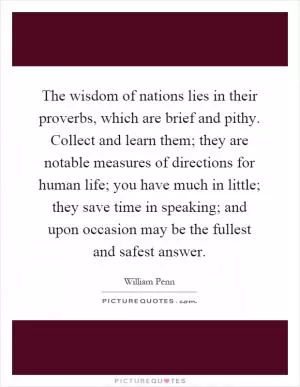 The wisdom of nations lies in their proverbs, which are brief and pithy. Collect and learn them; they are notable measures of directions for human life; you have much in little; they save time in speaking; and upon occasion may be the fullest and safest answer Picture Quote #1