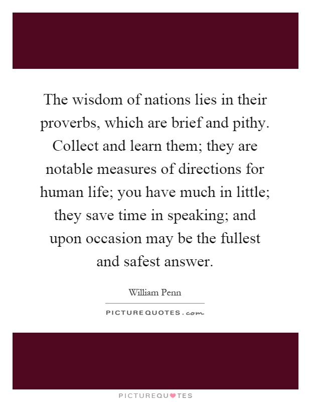 The wisdom of nations lies in their proverbs, which are brief and pithy. Collect and learn them; they are notable measures of directions for human life; you have much in little; they save time in speaking; and upon occasion may be the fullest and safest answer Picture Quote #1