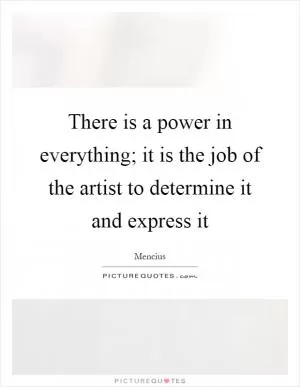 There is a power in everything; it is the job of the artist to determine it and express it Picture Quote #1