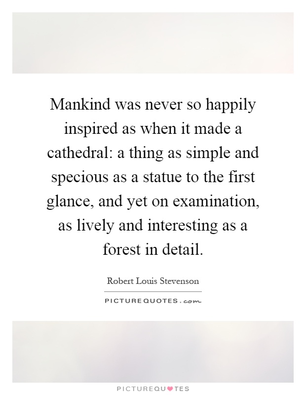 Mankind was never so happily inspired as when it made a cathedral: a thing as simple and specious as a statue to the first glance, and yet on examination, as lively and interesting as a forest in detail Picture Quote #1