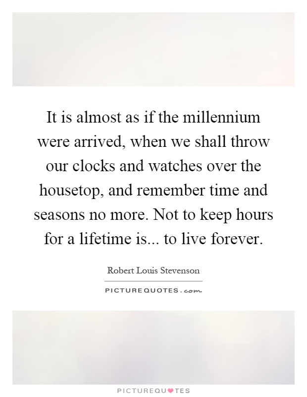 It is almost as if the millennium were arrived, when we shall throw our clocks and watches over the housetop, and remember time and seasons no more. Not to keep hours for a lifetime is... to live forever Picture Quote #1