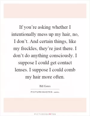 If you’re asking whether I intentionally mess up my hair, no, I don’t. And certain things, like my freckles, they’re just there. I don’t do anything consciously. I suppose I could get contact lenses. I suppose I could comb my hair more often Picture Quote #1