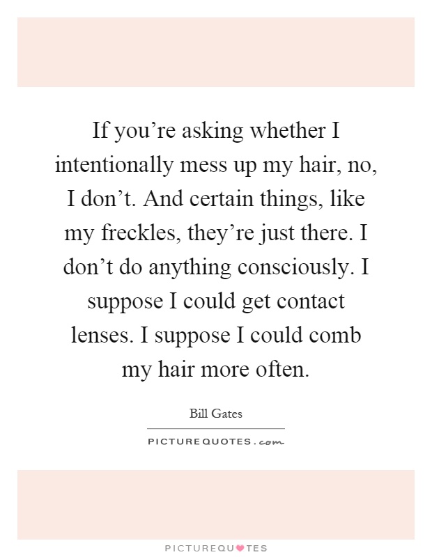 If you're asking whether I intentionally mess up my hair, no, I don't. And certain things, like my freckles, they're just there. I don't do anything consciously. I suppose I could get contact lenses. I suppose I could comb my hair more often Picture Quote #1