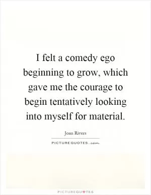 I felt a comedy ego beginning to grow, which gave me the courage to begin tentatively looking into myself for material Picture Quote #1