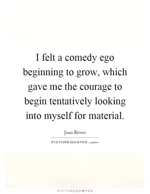 I felt a comedy ego beginning to grow, which gave me the courage to begin tentatively looking into myself for material Picture Quote #1