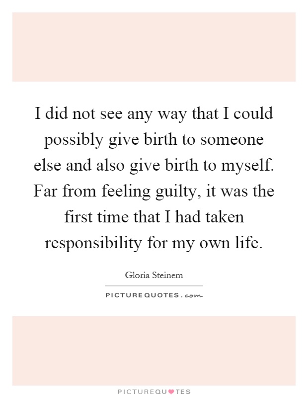 I did not see any way that I could possibly give birth to someone else and also give birth to myself. Far from feeling guilty, it was the first time that I had taken responsibility for my own life Picture Quote #1