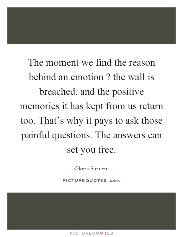 The moment we find the reason behind an emotion? the wall is breached, and the positive memories it has kept from us return too. That's why it pays to ask those painful questions. The answers can set you free Picture Quote #1