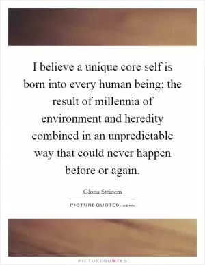 I believe a unique core self is born into every human being; the result of millennia of environment and heredity combined in an unpredictable way that could never happen before or again Picture Quote #1