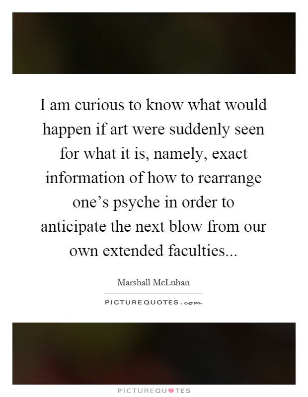 I am curious to know what would happen if art were suddenly seen for what it is, namely, exact information of how to rearrange one's psyche in order to anticipate the next blow from our own extended faculties Picture Quote #1