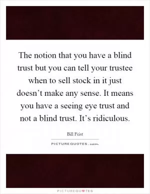 The notion that you have a blind trust but you can tell your trustee when to sell stock in it just doesn’t make any sense. It means you have a seeing eye trust and not a blind trust. It’s ridiculous Picture Quote #1