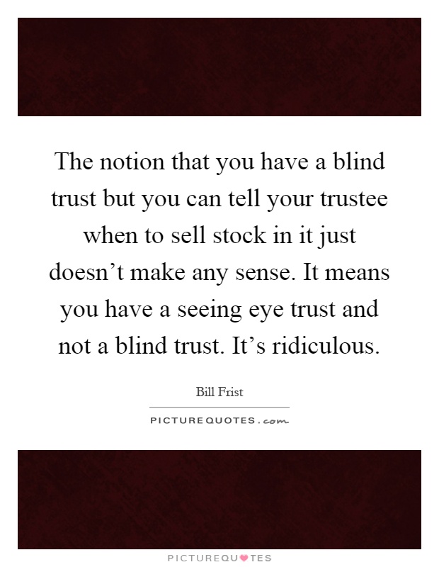 The notion that you have a blind trust but you can tell your trustee when to sell stock in it just doesn't make any sense. It means you have a seeing eye trust and not a blind trust. It's ridiculous Picture Quote #1