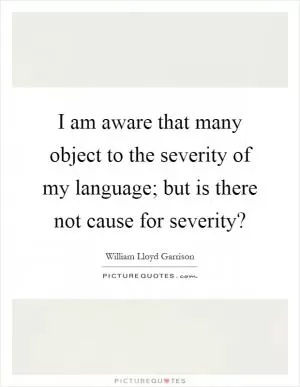 I am aware that many object to the severity of my language; but is there not cause for severity? Picture Quote #1