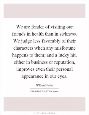 We are fonder of visiting our friends in health than in sickness. We judge less favorably of their characters when any misfortune happens to them; and a lucky hit, either in business or reputation, improves even their personal appearance in our eyes Picture Quote #1