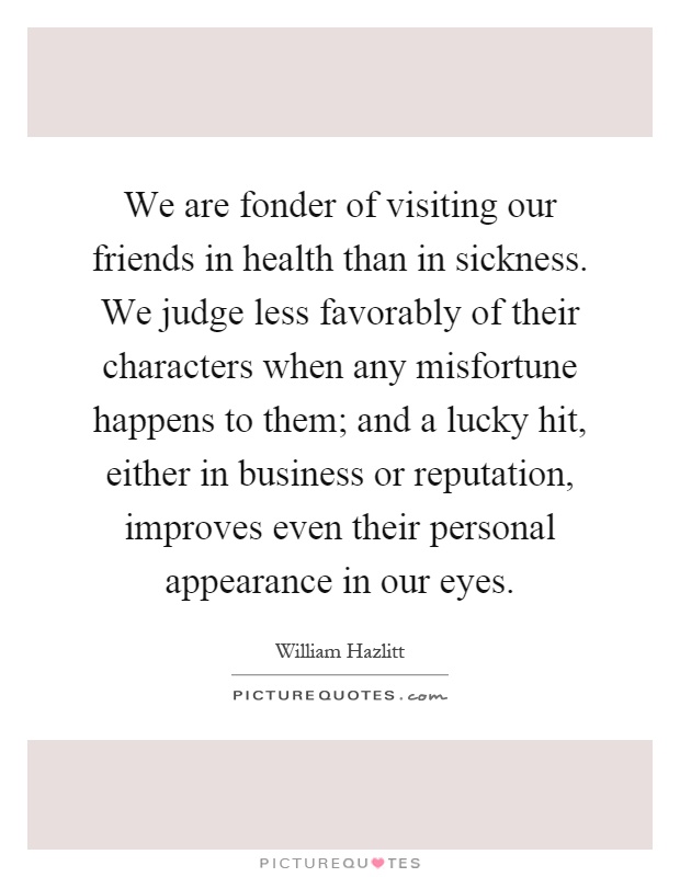 We are fonder of visiting our friends in health than in sickness. We judge less favorably of their characters when any misfortune happens to them; and a lucky hit, either in business or reputation, improves even their personal appearance in our eyes Picture Quote #1