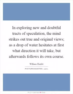 In exploring new and doubtful tracts of speculation, the mind strikes out true and original views; as a drop of water hesitates at first what direction it will take, but afterwards follows its own course Picture Quote #1