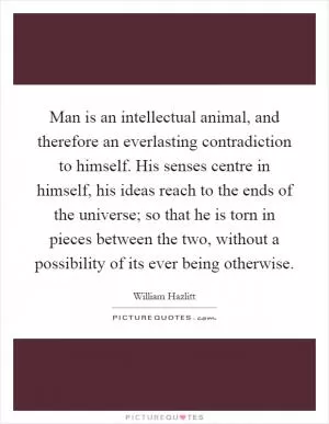 Man is an intellectual animal, and therefore an everlasting contradiction to himself. His senses centre in himself, his ideas reach to the ends of the universe; so that he is torn in pieces between the two, without a possibility of its ever being otherwise Picture Quote #1