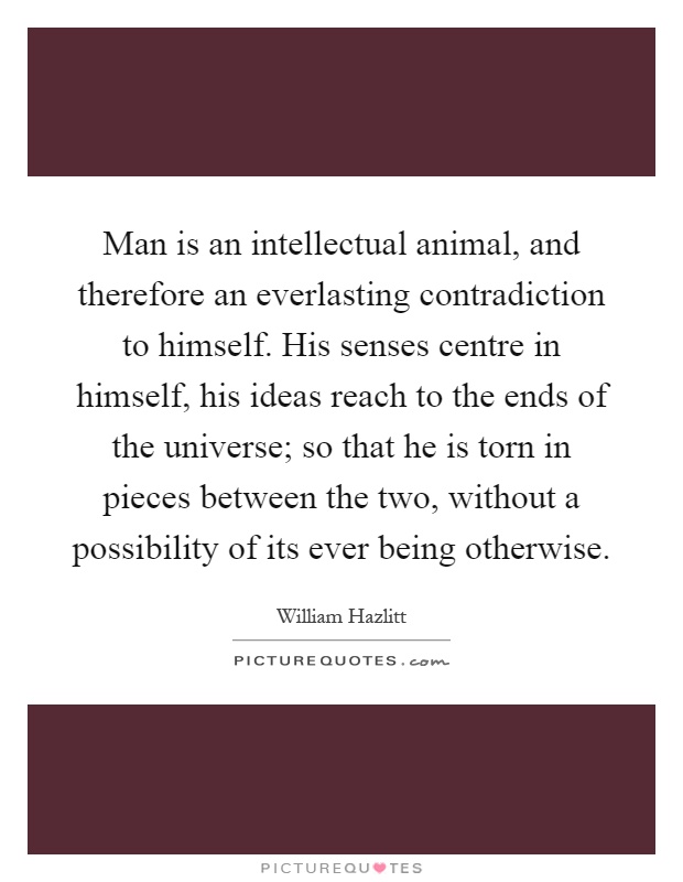 Man is an intellectual animal, and therefore an everlasting contradiction to himself. His senses centre in himself, his ideas reach to the ends of the universe; so that he is torn in pieces between the two, without a possibility of its ever being otherwise Picture Quote #1