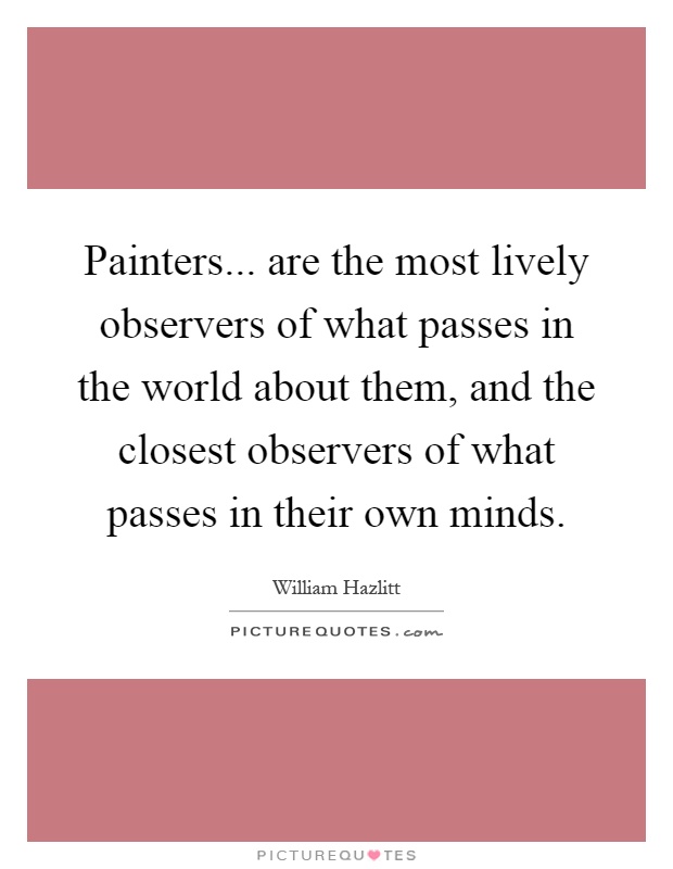 Painters... are the most lively observers of what passes in the world about them, and the closest observers of what passes in their own minds Picture Quote #1