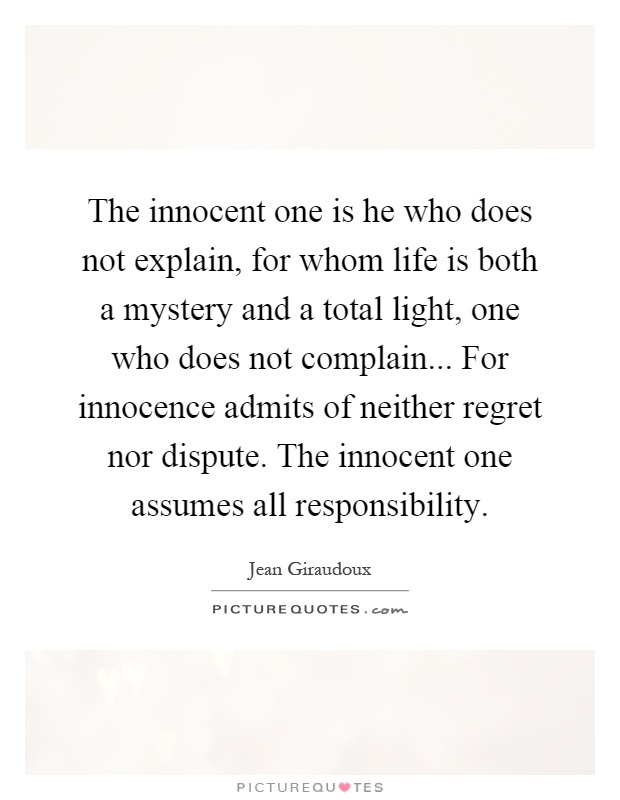 The innocent one is he who does not explain, for whom life is both a mystery and a total light, one who does not complain... For innocence admits of neither regret nor dispute. The innocent one assumes all responsibility Picture Quote #1