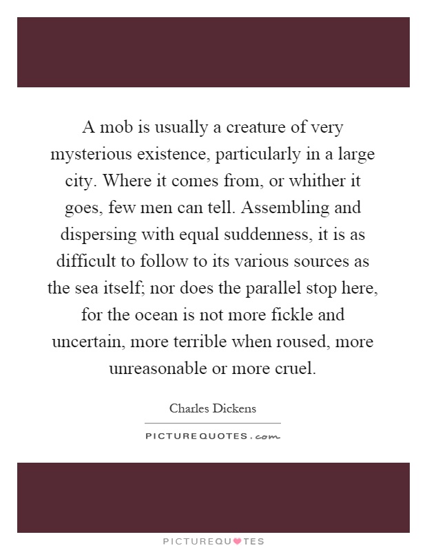 A mob is usually a creature of very mysterious existence, particularly in a large city. Where it comes from, or whither it goes, few men can tell. Assembling and dispersing with equal suddenness, it is as difficult to follow to its various sources as the sea itself; nor does the parallel stop here, for the ocean is not more fickle and uncertain, more terrible when roused, more unreasonable or more cruel Picture Quote #1