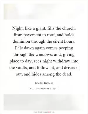 Night, like a giant, fills the church, from pavement to roof, and holds dominion through the silent hours. Pale dawn again comes peeping through the windows: and, giving place to day, sees night withdraw into the vaults, and follows it, and drives it out, and hides among the dead Picture Quote #1