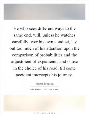 He who sees different ways to the same end, will, unless he watches carefully over his own conduct, lay out too much of his attention upon the comparison of probabilities and the adjustment of expedients, and pause in the choice of his road, till some accident intercepts his journey Picture Quote #1
